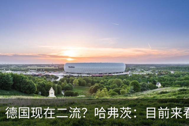 德国现在二流？哈弗茨：目前来看是这样，我们的表现配不上晋级