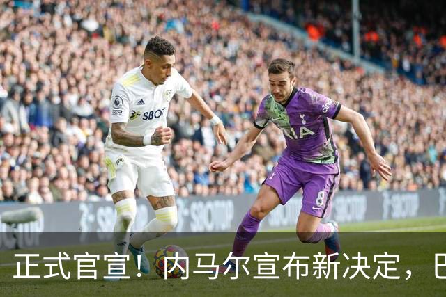 正式官宣！内马尔宣布新决定，巴西男足批准，首秀曝光